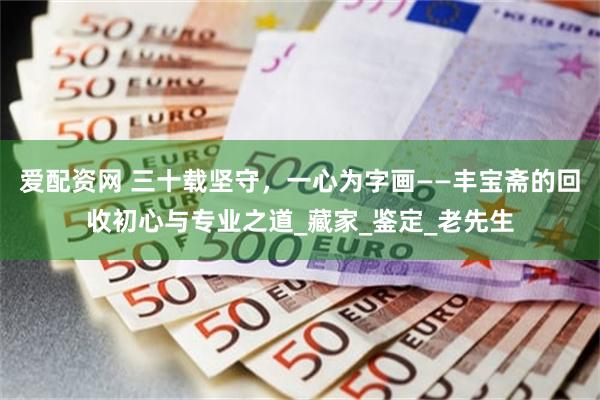 爱配资网 三十载坚守，一心为字画——丰宝斋的回收初心与专业之道_藏家_鉴定_老先生