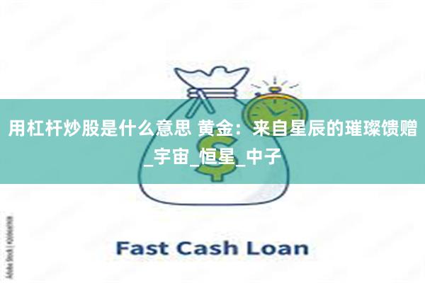 用杠杆炒股是什么意思 黄金：来自星辰的璀璨馈赠_宇宙_恒星_中子