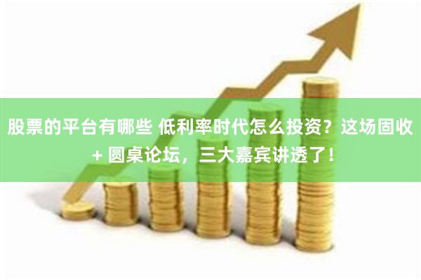 股票的平台有哪些 低利率时代怎么投资？这场固收 + 圆桌论坛，三大嘉宾讲透了！