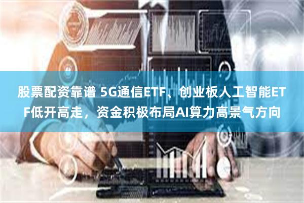 股票配资靠谱 5G通信ETF、创业板人工智能ETF低开高走，资金积极布局AI算力高景气方向