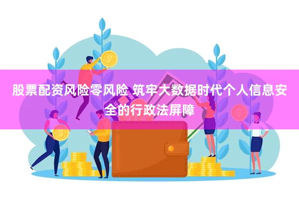 股票配资风险零风险 筑牢大数据时代个人信息安全的行政法屏障