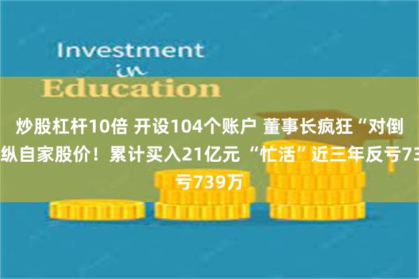 炒股杠杆10倍 开设104个账户 董事长疯狂“对倒”操纵自家股价！累计买入21亿元 “忙活”近三年反亏739万